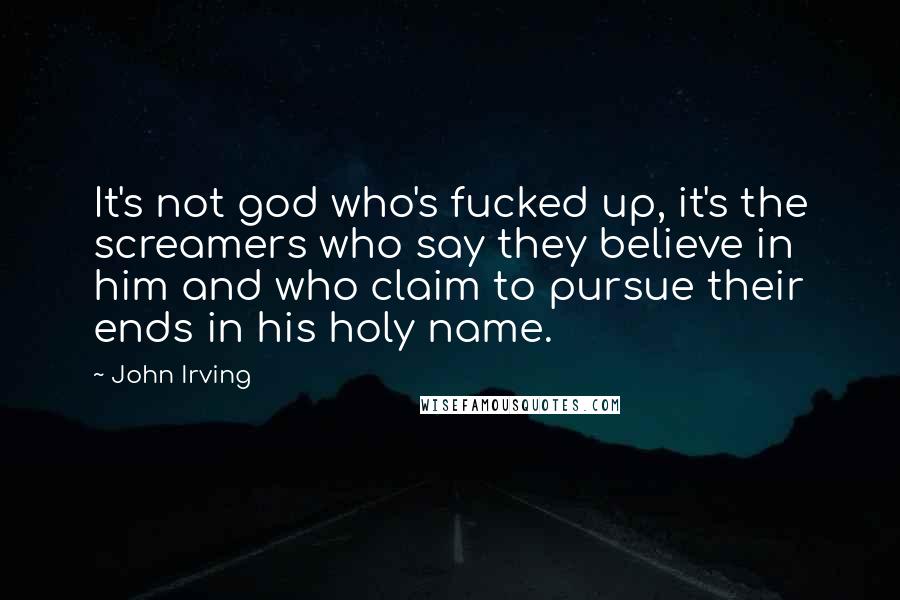 John Irving Quotes: It's not god who's fucked up, it's the screamers who say they believe in him and who claim to pursue their ends in his holy name.