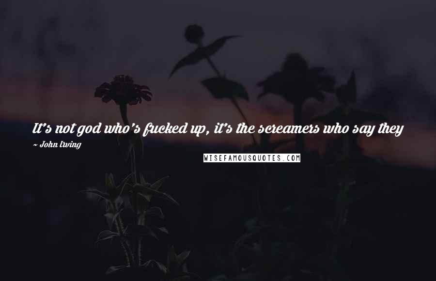 John Irving Quotes: It's not god who's fucked up, it's the screamers who say they believe in him and who claim to pursue their ends in his holy name.