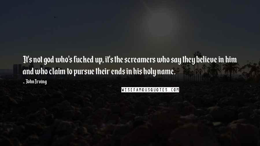 John Irving Quotes: It's not god who's fucked up, it's the screamers who say they believe in him and who claim to pursue their ends in his holy name.