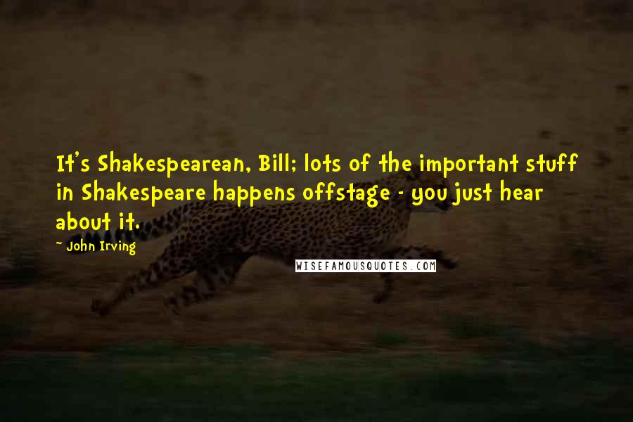 John Irving Quotes: It's Shakespearean, Bill; lots of the important stuff in Shakespeare happens offstage - you just hear about it.