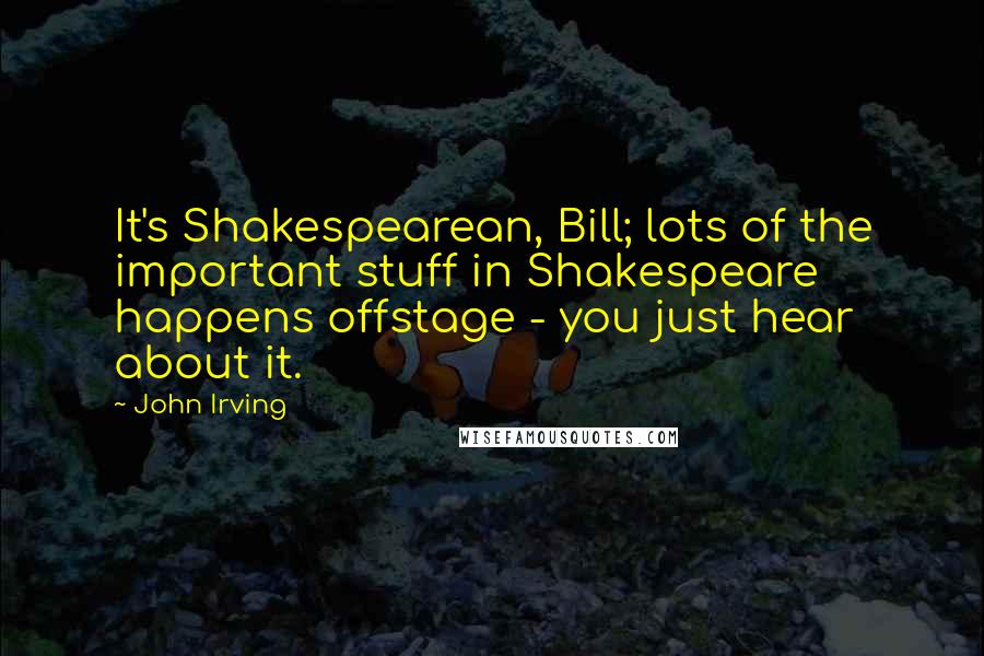 John Irving Quotes: It's Shakespearean, Bill; lots of the important stuff in Shakespeare happens offstage - you just hear about it.