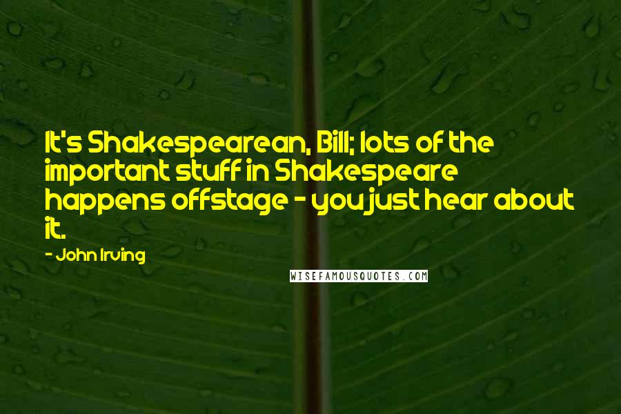John Irving Quotes: It's Shakespearean, Bill; lots of the important stuff in Shakespeare happens offstage - you just hear about it.