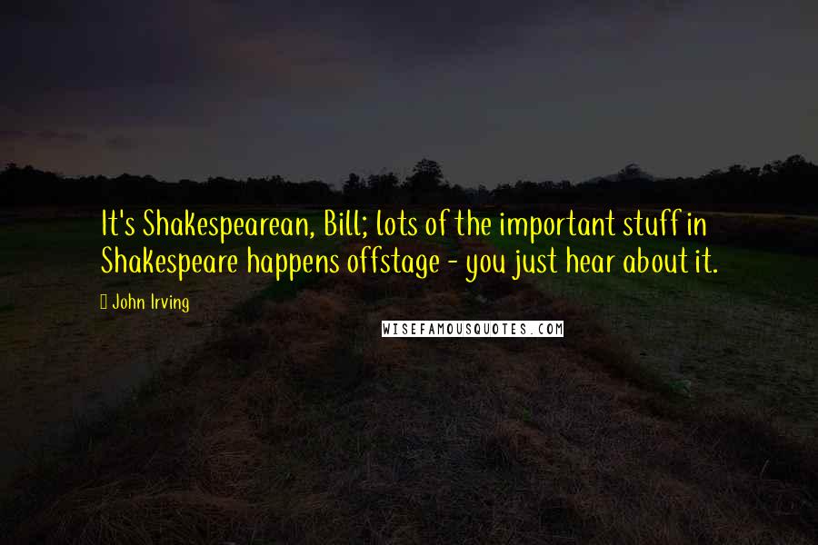 John Irving Quotes: It's Shakespearean, Bill; lots of the important stuff in Shakespeare happens offstage - you just hear about it.