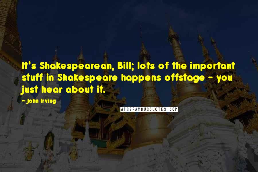 John Irving Quotes: It's Shakespearean, Bill; lots of the important stuff in Shakespeare happens offstage - you just hear about it.