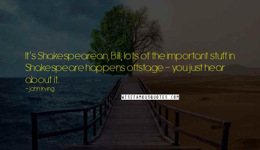 John Irving Quotes: It's Shakespearean, Bill; lots of the important stuff in Shakespeare happens offstage - you just hear about it.