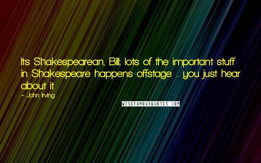 John Irving Quotes: It's Shakespearean, Bill; lots of the important stuff in Shakespeare happens offstage - you just hear about it.
