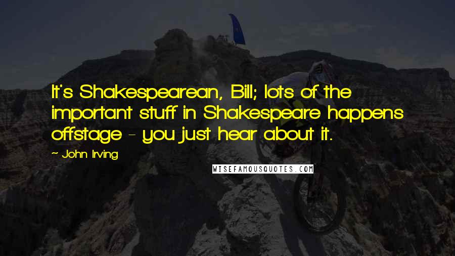 John Irving Quotes: It's Shakespearean, Bill; lots of the important stuff in Shakespeare happens offstage - you just hear about it.