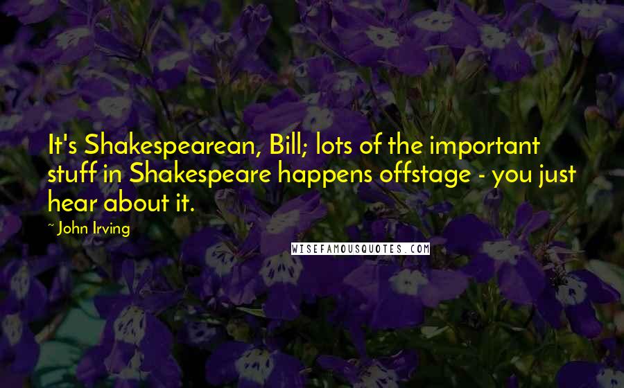 John Irving Quotes: It's Shakespearean, Bill; lots of the important stuff in Shakespeare happens offstage - you just hear about it.