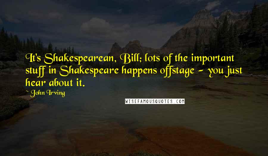 John Irving Quotes: It's Shakespearean, Bill; lots of the important stuff in Shakespeare happens offstage - you just hear about it.
