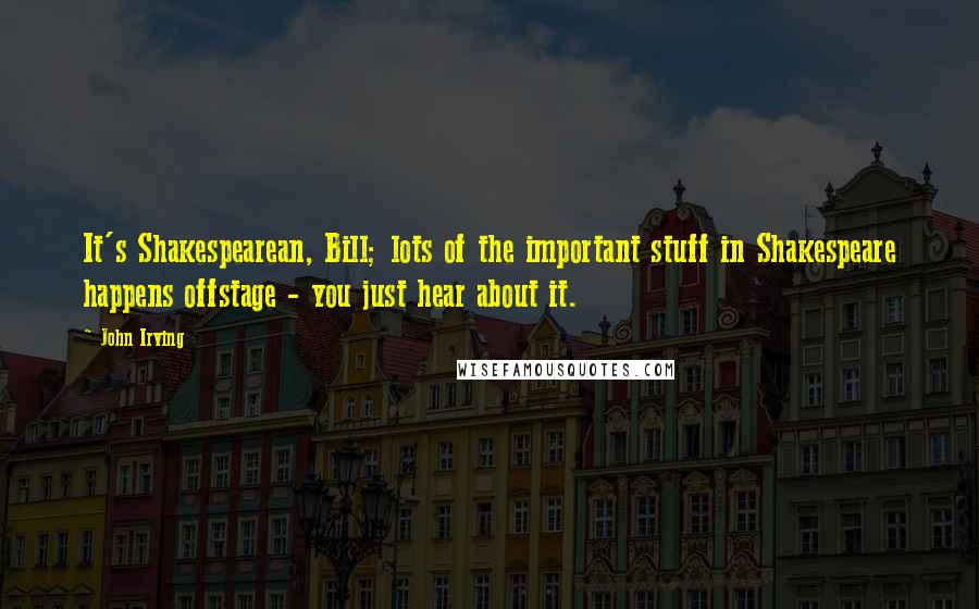 John Irving Quotes: It's Shakespearean, Bill; lots of the important stuff in Shakespeare happens offstage - you just hear about it.