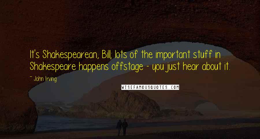 John Irving Quotes: It's Shakespearean, Bill; lots of the important stuff in Shakespeare happens offstage - you just hear about it.