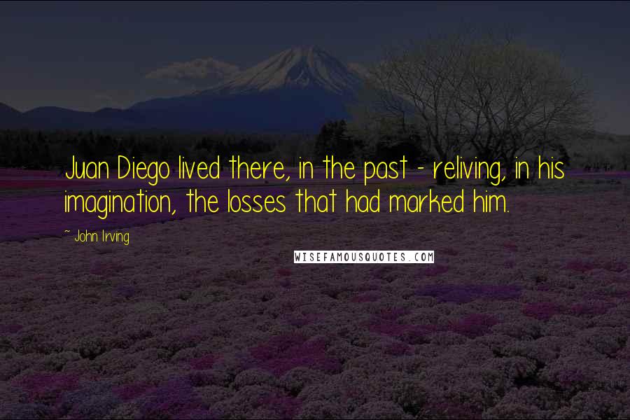 John Irving Quotes: Juan Diego lived there, in the past - reliving, in his imagination, the losses that had marked him.