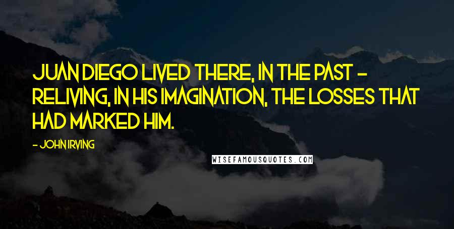 John Irving Quotes: Juan Diego lived there, in the past - reliving, in his imagination, the losses that had marked him.