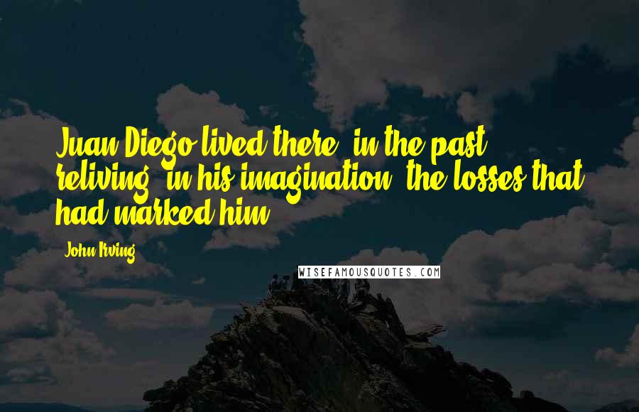 John Irving Quotes: Juan Diego lived there, in the past - reliving, in his imagination, the losses that had marked him.