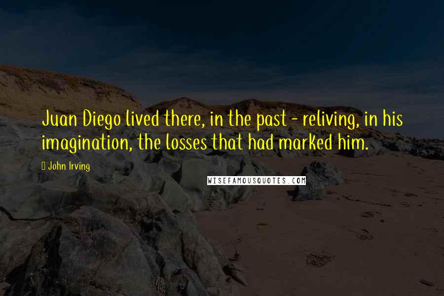 John Irving Quotes: Juan Diego lived there, in the past - reliving, in his imagination, the losses that had marked him.