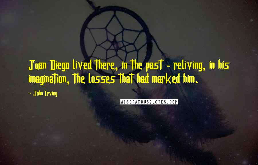 John Irving Quotes: Juan Diego lived there, in the past - reliving, in his imagination, the losses that had marked him.