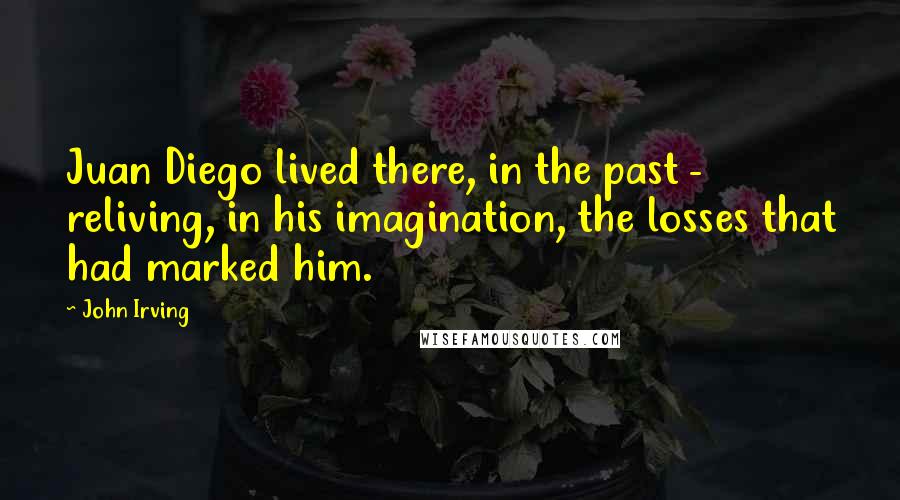 John Irving Quotes: Juan Diego lived there, in the past - reliving, in his imagination, the losses that had marked him.