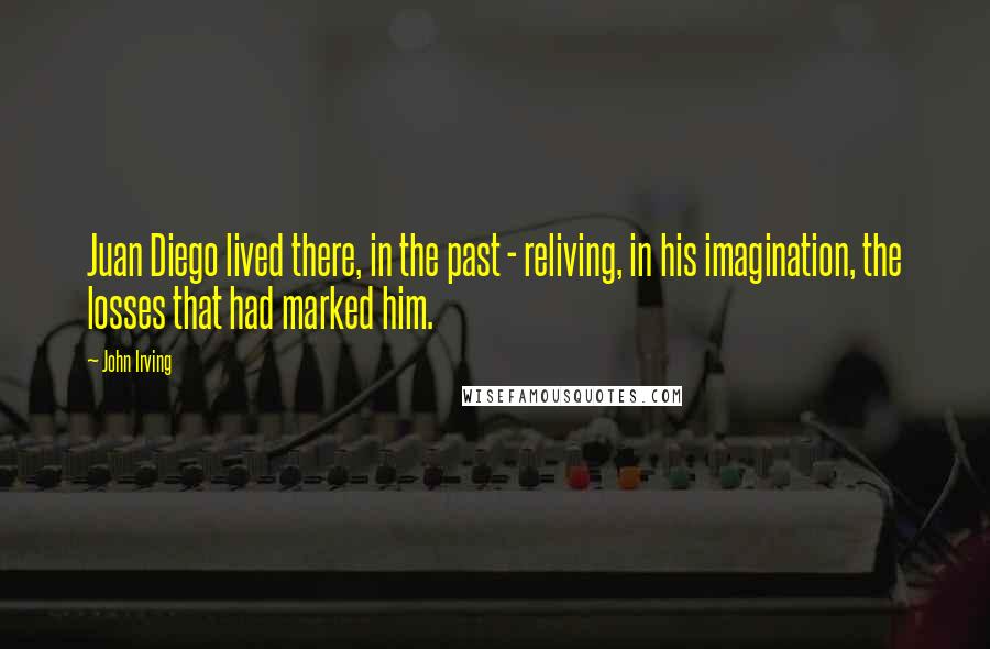 John Irving Quotes: Juan Diego lived there, in the past - reliving, in his imagination, the losses that had marked him.