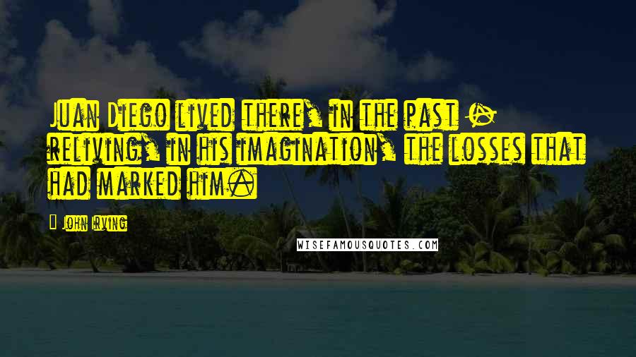 John Irving Quotes: Juan Diego lived there, in the past - reliving, in his imagination, the losses that had marked him.