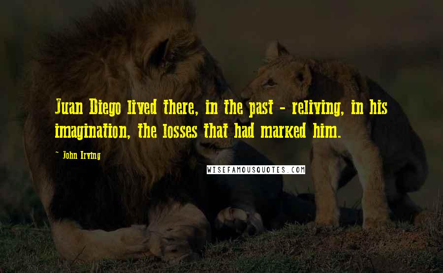 John Irving Quotes: Juan Diego lived there, in the past - reliving, in his imagination, the losses that had marked him.