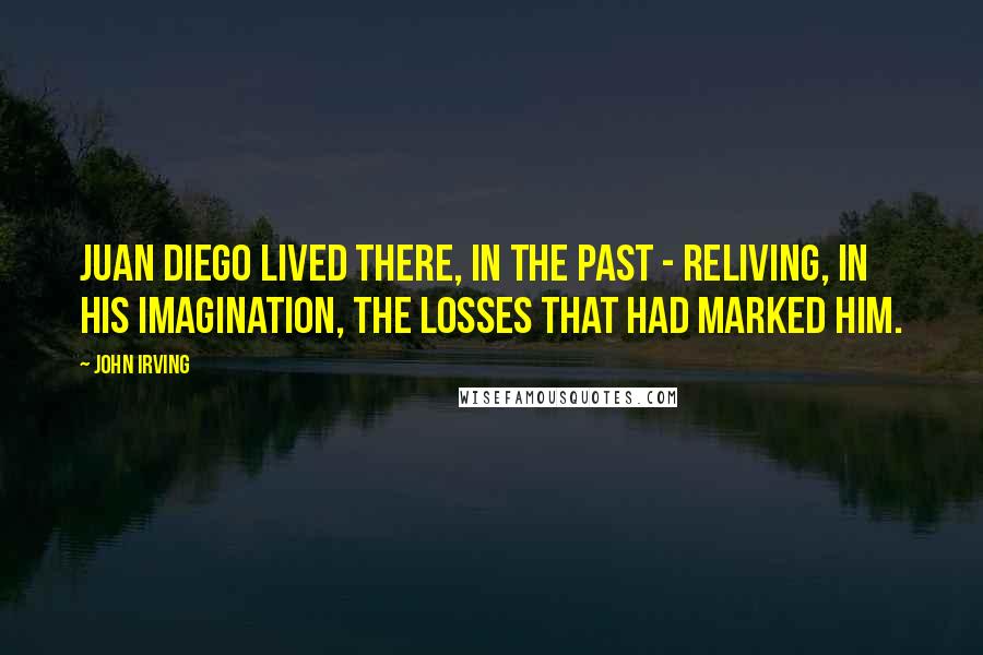 John Irving Quotes: Juan Diego lived there, in the past - reliving, in his imagination, the losses that had marked him.