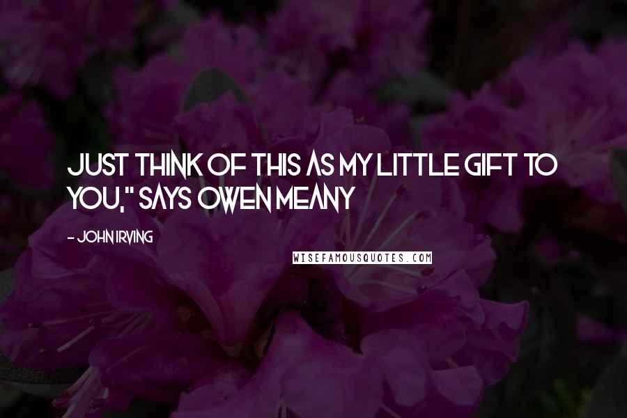 John Irving Quotes: JUST THINK OF THIS AS MY LITTLE GIFT TO YOU," says Owen Meany