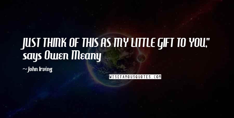 John Irving Quotes: JUST THINK OF THIS AS MY LITTLE GIFT TO YOU," says Owen Meany