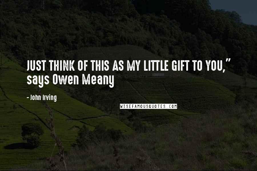 John Irving Quotes: JUST THINK OF THIS AS MY LITTLE GIFT TO YOU," says Owen Meany