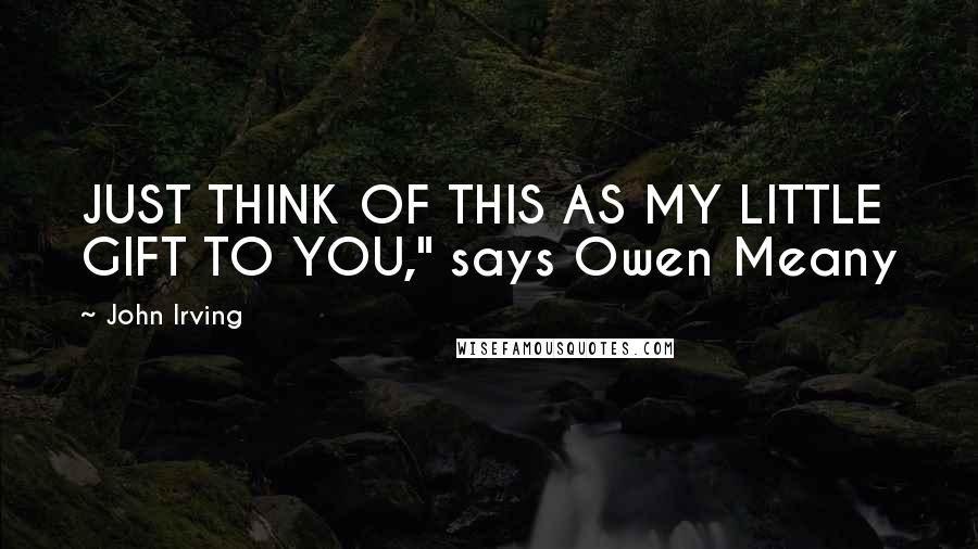 John Irving Quotes: JUST THINK OF THIS AS MY LITTLE GIFT TO YOU," says Owen Meany