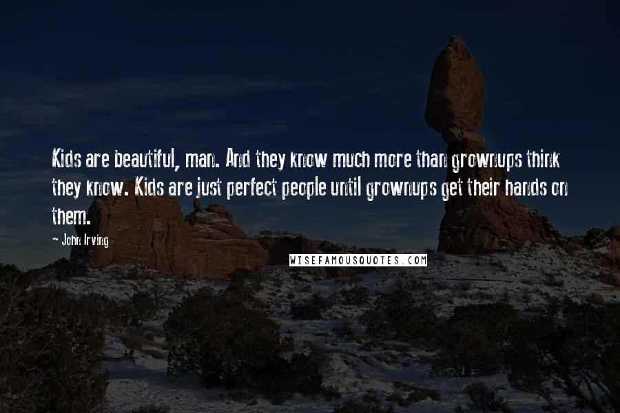 John Irving Quotes: Kids are beautiful, man. And they know much more than grownups think they know. Kids are just perfect people until grownups get their hands on them.