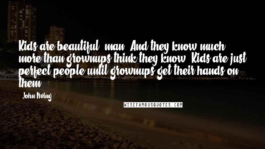 John Irving Quotes: Kids are beautiful, man. And they know much more than grownups think they know. Kids are just perfect people until grownups get their hands on them.