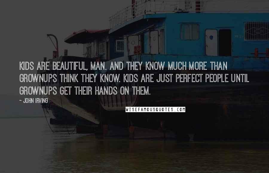 John Irving Quotes: Kids are beautiful, man. And they know much more than grownups think they know. Kids are just perfect people until grownups get their hands on them.