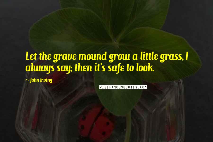 John Irving Quotes: Let the grave mound grow a little grass, I always say; then it's safe to look.