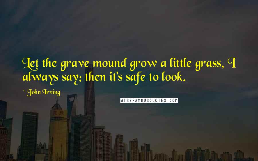 John Irving Quotes: Let the grave mound grow a little grass, I always say; then it's safe to look.