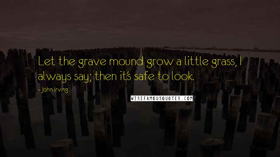 John Irving Quotes: Let the grave mound grow a little grass, I always say; then it's safe to look.