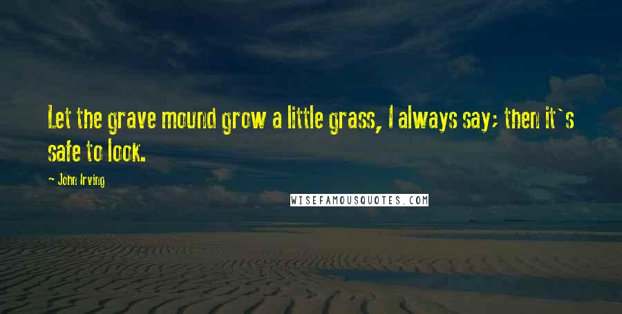 John Irving Quotes: Let the grave mound grow a little grass, I always say; then it's safe to look.