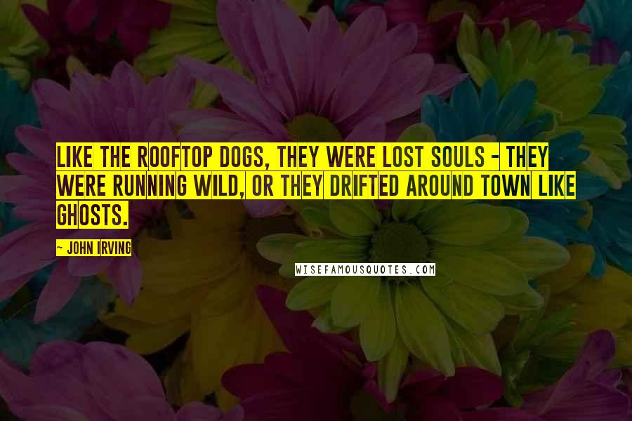 John Irving Quotes: Like the rooftop dogs, they were lost souls - they were running wild, or they drifted around town like ghosts.