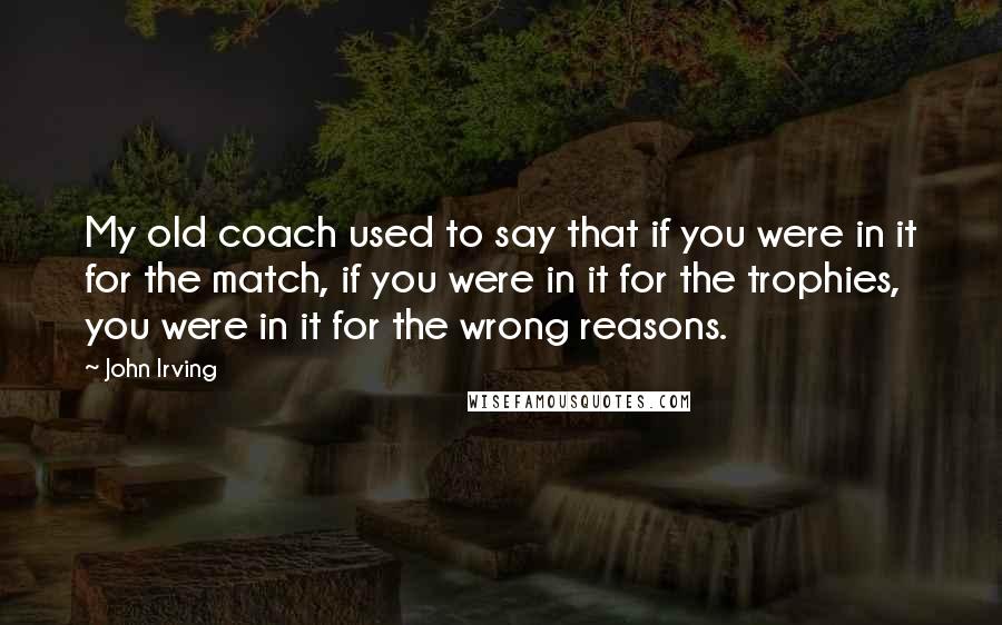 John Irving Quotes: My old coach used to say that if you were in it for the match, if you were in it for the trophies, you were in it for the wrong reasons.