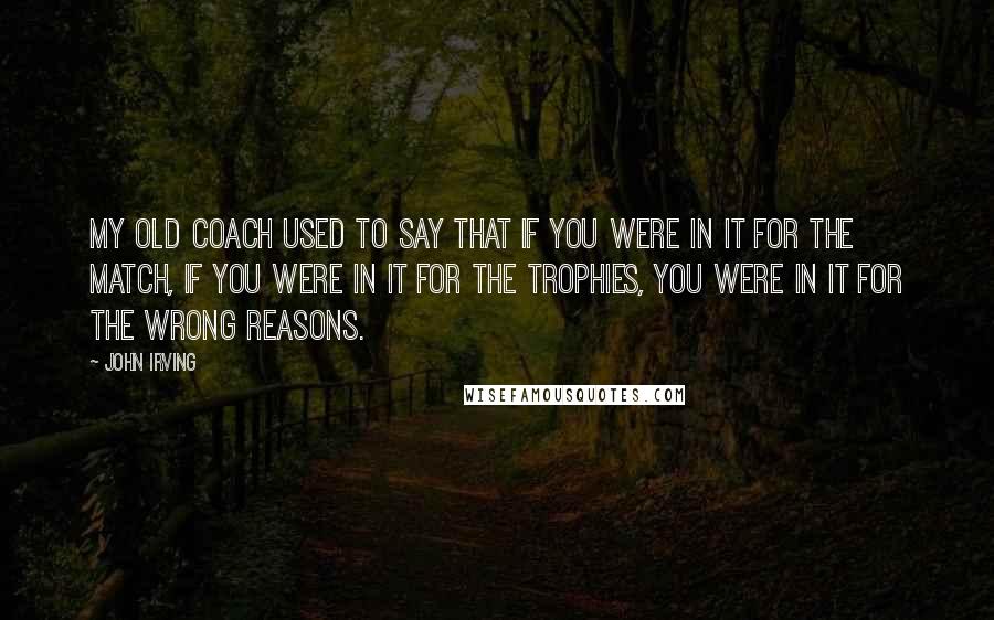 John Irving Quotes: My old coach used to say that if you were in it for the match, if you were in it for the trophies, you were in it for the wrong reasons.