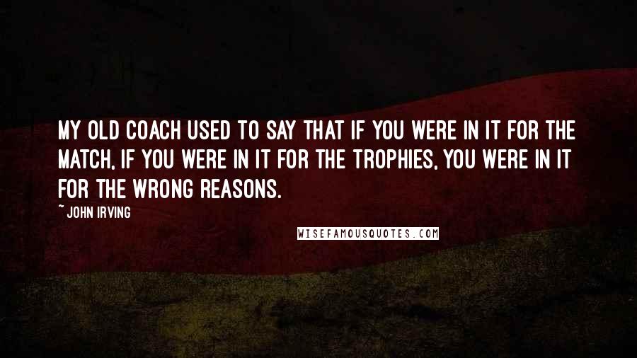 John Irving Quotes: My old coach used to say that if you were in it for the match, if you were in it for the trophies, you were in it for the wrong reasons.