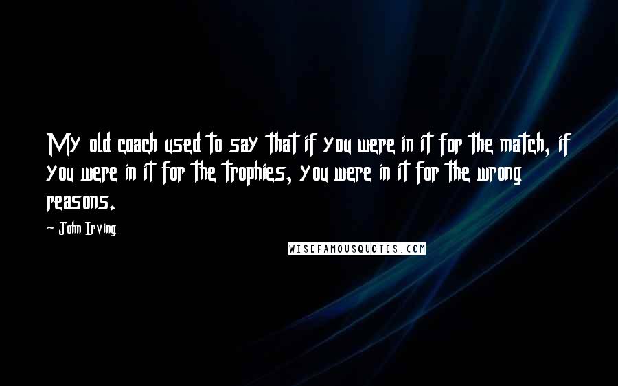 John Irving Quotes: My old coach used to say that if you were in it for the match, if you were in it for the trophies, you were in it for the wrong reasons.