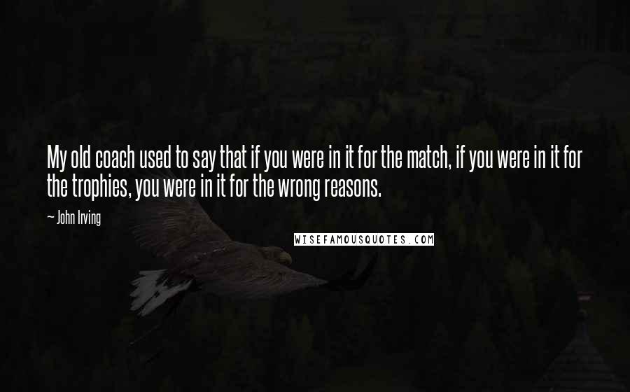 John Irving Quotes: My old coach used to say that if you were in it for the match, if you were in it for the trophies, you were in it for the wrong reasons.