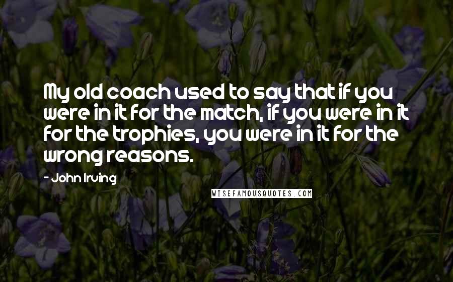 John Irving Quotes: My old coach used to say that if you were in it for the match, if you were in it for the trophies, you were in it for the wrong reasons.