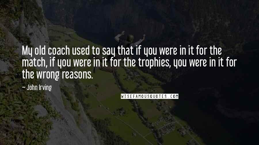 John Irving Quotes: My old coach used to say that if you were in it for the match, if you were in it for the trophies, you were in it for the wrong reasons.