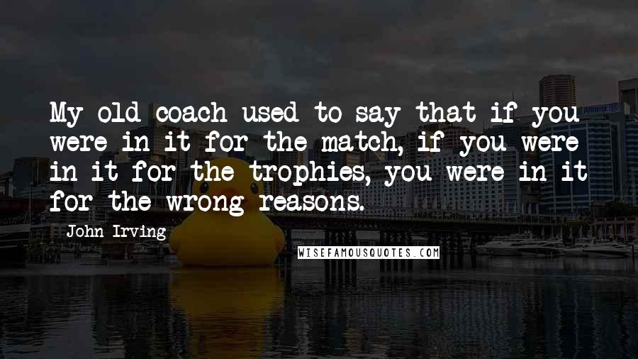 John Irving Quotes: My old coach used to say that if you were in it for the match, if you were in it for the trophies, you were in it for the wrong reasons.