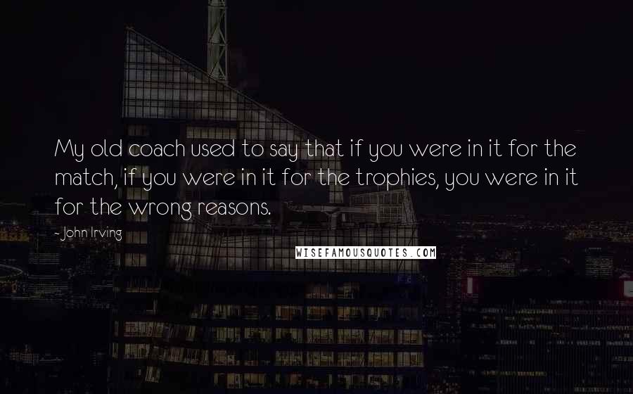 John Irving Quotes: My old coach used to say that if you were in it for the match, if you were in it for the trophies, you were in it for the wrong reasons.