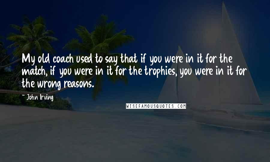 John Irving Quotes: My old coach used to say that if you were in it for the match, if you were in it for the trophies, you were in it for the wrong reasons.