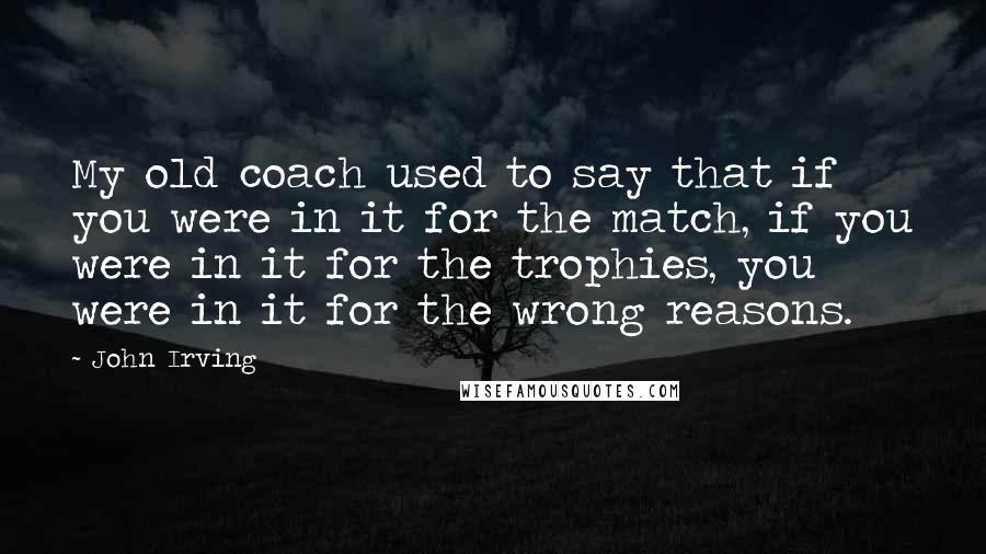 John Irving Quotes: My old coach used to say that if you were in it for the match, if you were in it for the trophies, you were in it for the wrong reasons.