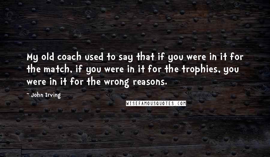 John Irving Quotes: My old coach used to say that if you were in it for the match, if you were in it for the trophies, you were in it for the wrong reasons.