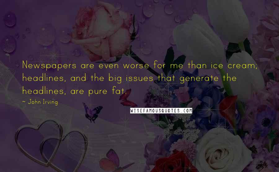 John Irving Quotes: Newspapers are even worse for me than ice cream; headlines, and the big issues that generate the headlines, are pure fat.